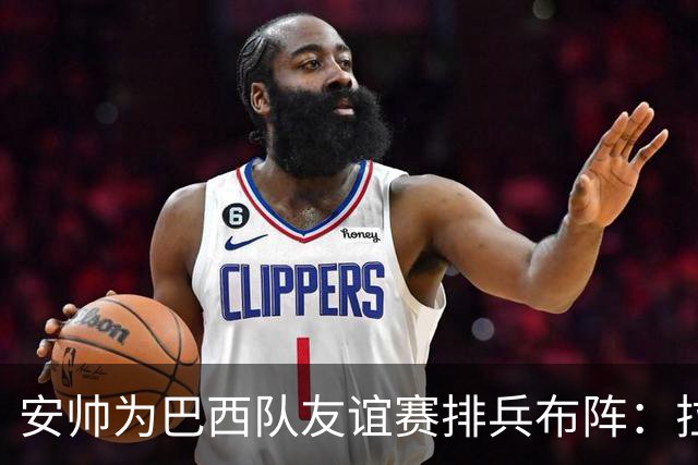 安帅为巴西队友谊赛排兵布阵：拉菲尼亚、维尼修斯与恩德里克领衔